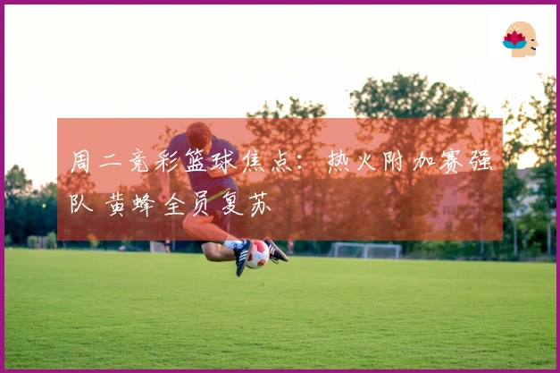 周二竞彩篮球焦点：热火附加赛强队 黄蜂全员复苏