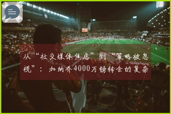 从“社交媒体焦虑”到“策略被忽视”：加纳乔4000万镑转会的复杂内幕！