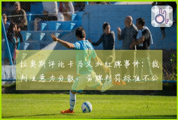 拉奥斯评论卡马文加红牌事件：裁判注意力分散，黄牌判罚标准不公