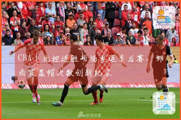 CBA｜北控连胜两场重返季后赛，邹雨宸盖帽次数创新纪录