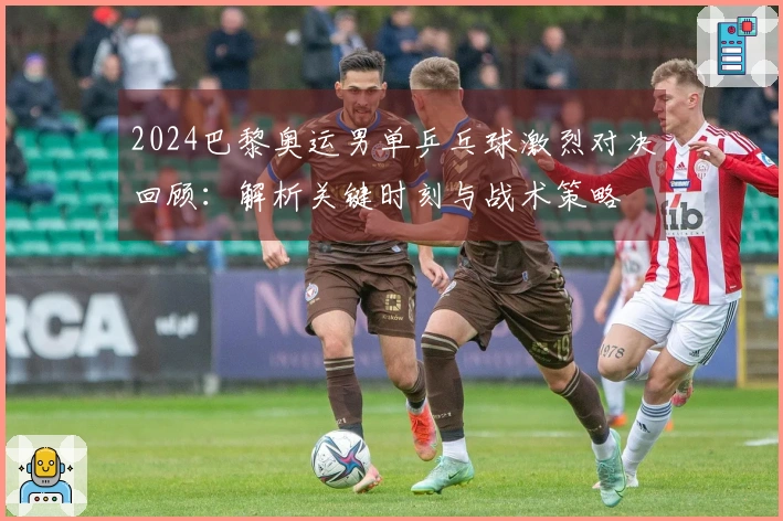 2024巴黎奥运男单乒乓球激烈对决回顾：解析关键时刻与战术策略
