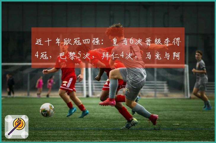 近十年欧冠四强：皇马6次晋级夺得4冠，巴黎5次，拜仁4次，马竞与阿森纳各2次