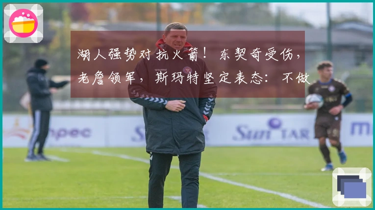 湖人强势对抗火箭!东契奇受伤,老詹领军,斯玛特坚定表态:不做软弱的棋子