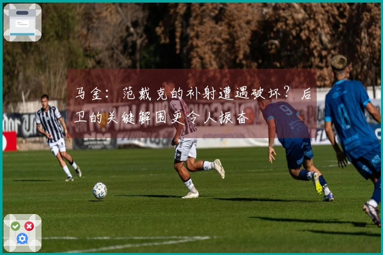 马金：范戴克的补射遭遇破坏？后卫的关键解围更令人振奋