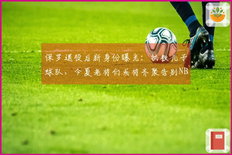 保罗退役后新身份曝光：执教儿子球队，今夏老将们或将齐聚告别NBA