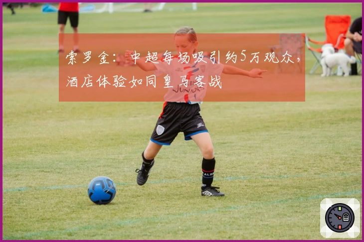 索罗金：中超每场吸引约5万观众，酒店体验如同皇马客战