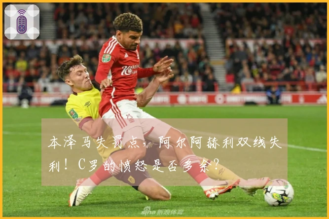 本泽马失罚点，阿尔阿赫利双线失利！C罗的愤怒是否多余？