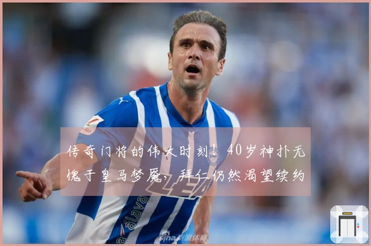 传奇门将的伟大时刻！40岁神扑无愧于皇马梦魇，拜仁仍然渴望续约其周薪40万镑的身影