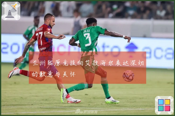 兰州陇原竞技向艾孜海尔表达深切的歉意与关怀