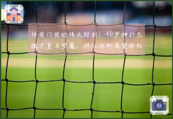 传奇门将的伟大时刻！40岁神扑无愧于皇马梦魇，拜仁仍然渴望续约其周薪40万镑的身影