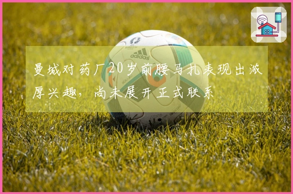 曼城对药厂20岁前腰马扎表现出浓厚兴趣，尚未展开正式联系