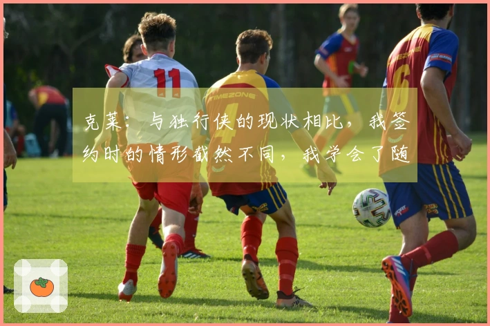 克莱：与独行侠的现状相比，我签约时的情形截然不同，我学会了随遇而安