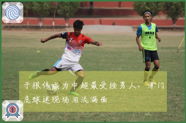 于根伟成为中超最受挫男人，津门虎球迷现场泪流满面