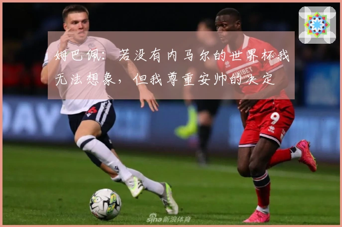 姆巴佩：若没有内马尔的世界杯我无法想象，但我尊重安帅的决定