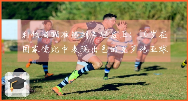 利物浦瞄准热刺年轻后卫：16岁在国家德比中表现出色的克罗地亚球员