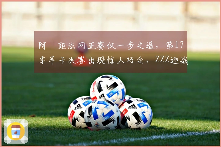 阿昺距法网正赛仅一步之遥，第17季辛卡决赛出现惊人巧合，ZZZ迎战慕尼黑