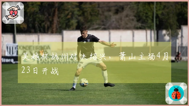 吴越杯杭州对决绍兴，萧山主场4月23日开战