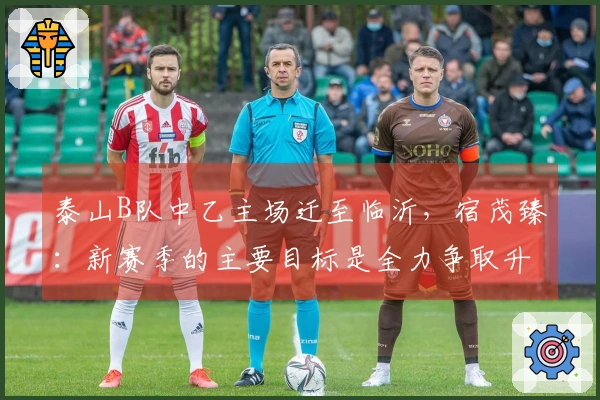 泰山B队中乙主场迁至临沂，宿茂臻：新赛季的主要目标是全力争取升入中甲
