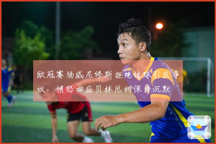 欧冠赛场威尼修斯拒绝传球引发争议，愤怒回应贝林厄姆保持沉默