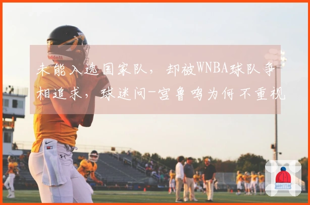 未能入选国家队，却被WNBA球队争相追求，球迷问-宫鲁鸣为何不重视她？