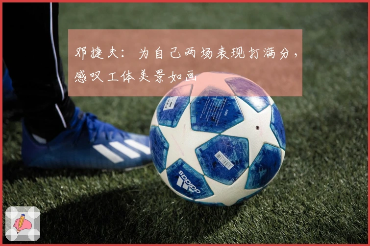 邓捷夫：为自己两场表现打满分，感叹工体美景如画