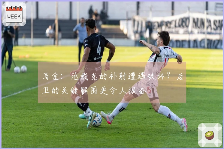 马金：范戴克的补射遭遇破坏？后卫的关键解围更令人振奋