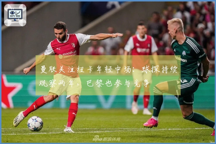 曼联关注纽卡年轻中场：球探持续观察两年，巴黎也参与竞争