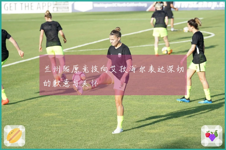 兰州陇原竞技向艾孜海尔表达深切的歉意与关怀