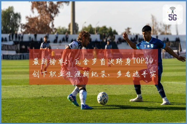 最新榜单：瓦舍罗首次跻身TOP20 创下职业生涯新纪录，多名选手实现新高峰