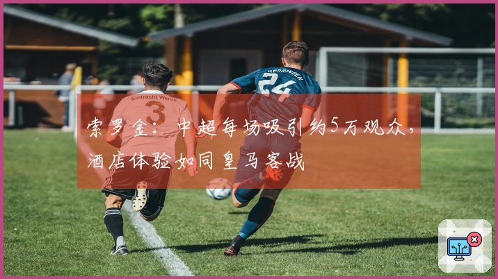 索罗金：中超每场吸引约5万观众，酒店体验如同皇马客战